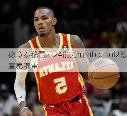 德章泰穆雷2k24能力值,nba2kol2德章泰穆雷