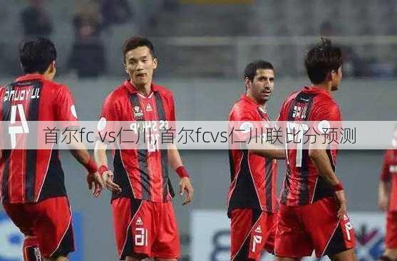 首尔fc vs仁川,首尔fcvs仁川联比分预测