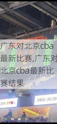 广东对北京cba最新比赛,广东对北京cba最新比赛结果